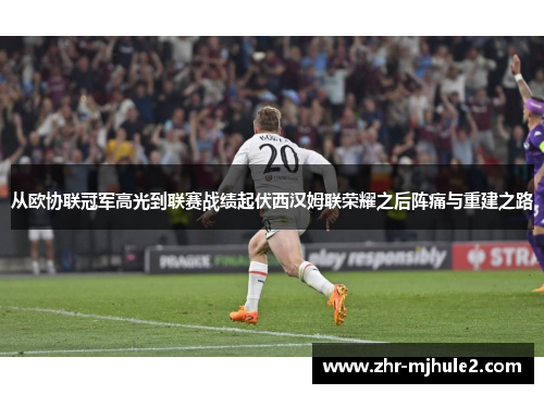 从欧协联冠军高光到联赛战绩起伏西汉姆联荣耀之后阵痛与重建之路