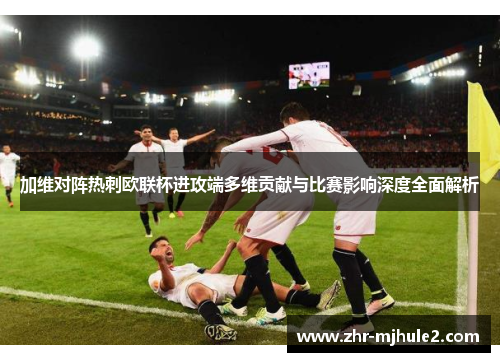 加维对阵热刺欧联杯进攻端多维贡献与比赛影响深度全面解析 加维对阵热刺欧联杯进攻端多维贡献与比赛影响深度全面解析