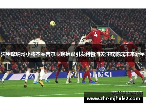 法甲摩纳哥小将本塞吉尔表现抢眼引发利物浦关注或将成未来新星