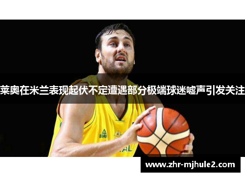 莱奥在米兰表现起伏不定遭遇部分极端球迷嘘声引发关注 莱奥在米兰表现起伏不定遭遇部分极端球迷嘘声引发关注