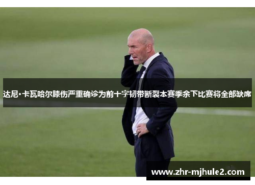 达尼·卡瓦哈尔膝伤严重确诊为前十字韧带断裂本赛季余下比赛将全部缺席