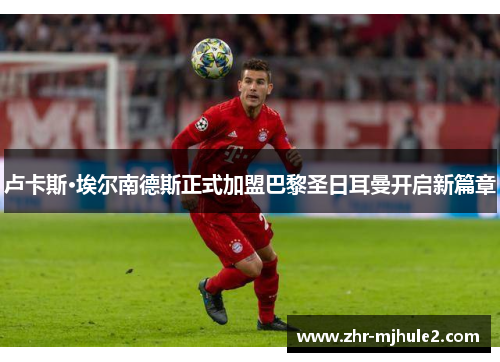 卢卡斯·埃尔南德斯正式加盟巴黎圣日耳曼开启新篇章