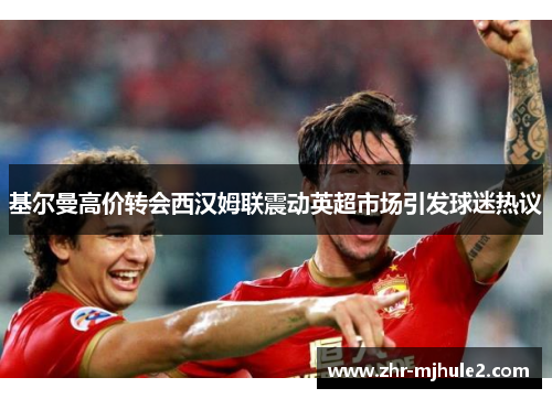 基尔曼高价转会西汉姆联震动英超市场引发球迷热议