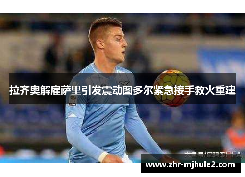 拉齐奥解雇萨里引发震动图多尔紧急接手救火重建