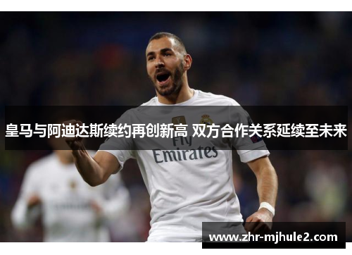 皇马与阿迪达斯续约再创新高 双方合作关系延续至未来
