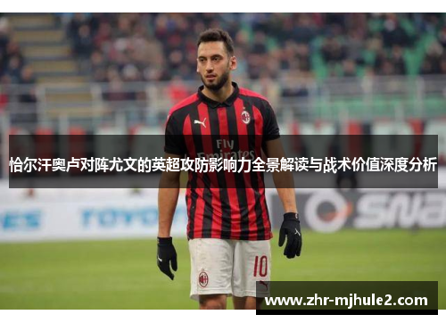 恰尔汗奥卢对阵尤文的英超攻防影响力全景解读与战术价值深度分析 恰尔汗奥卢对阵尤文的英超攻防影响力全景解读与战术价值深度分析