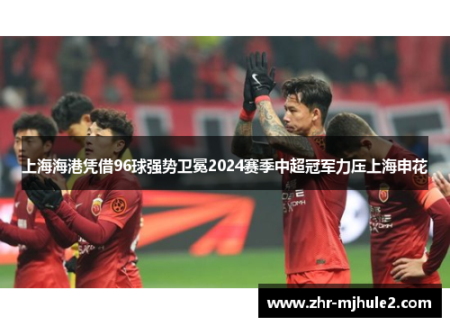 上海海港凭借96球强势卫冕2024赛季中超冠军力压上海申花 上海海港凭借96球强势卫冕2024赛季中超冠军力压上海申花