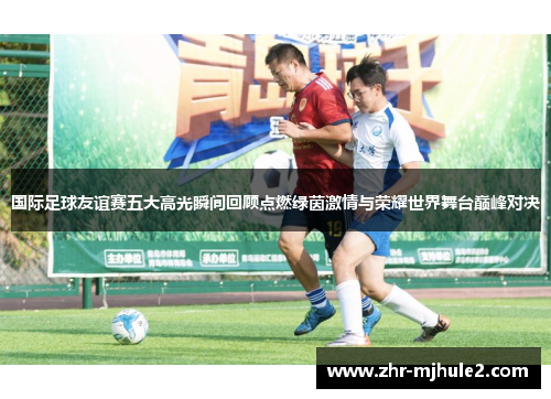 国际足球友谊赛五大高光瞬间回顾点燃绿茵激情与荣耀世界舞台巅峰对决 国际足球友谊赛五大高光瞬间回顾点燃绿茵激情与荣耀世界舞台巅峰对决