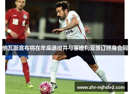 纳瓦斯宣布将在年底退役并与塞维利亚签订终身合同 纳瓦斯宣布将在年底退役并与塞维利亚签订终身合同