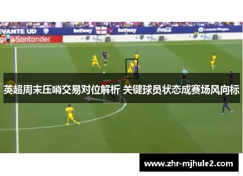 英超周末压哨交易对位解析 关键球员状态成赛场风向标 英超周末压哨交易对位解析 关键球员状态成赛场风向标
